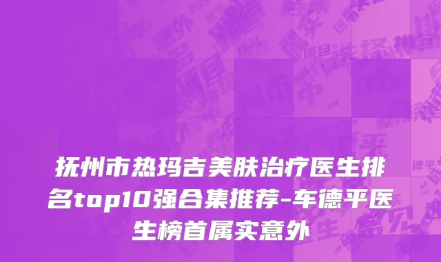 抚州市热玛吉美肤治疗医生排名top10强合集推荐-车德平医生榜首属实意外