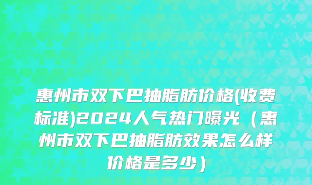 惠州市双下巴抽脂肪价格(收费标准)2024人气热门曝光（惠州市双下巴抽脂肪效果怎么样价格是多少）