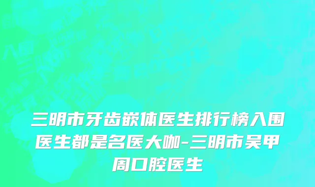 三明市牙齿嵌体医生排行榜入围医生都是名医大咖-三明市吴甲周口腔医生