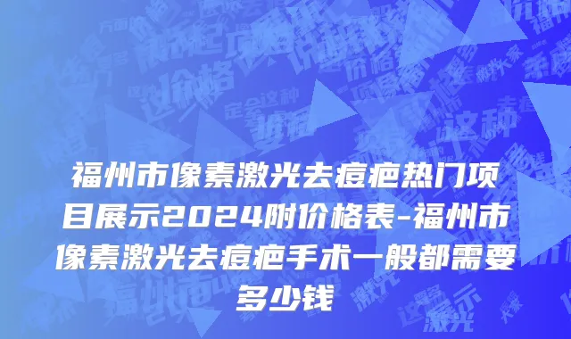 福州市像素激光去痘疤热门项目展示2024附价格表-福州市像素激光去痘疤手术一般都需要多少钱