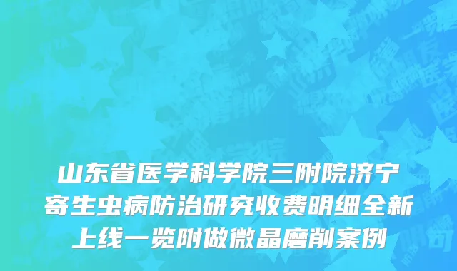 山东省医学科学院三附院济宁寄生虫病防治研究收费明细全新上线一览附做微晶磨削案例