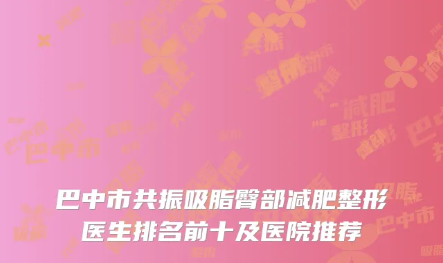 巴中市共振吸脂臀部减肥整形医生排名前十及医院推荐