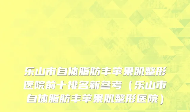乐山市自体脂肪丰苹果肌整形医院前十排名新参考（乐山市自体脂肪丰苹果肌整形医院）