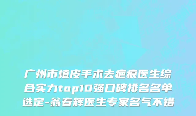 广州市植皮手术去疤痕医生综合实力top10强口碑排名名单选定-翁春辉医生专家名气不错