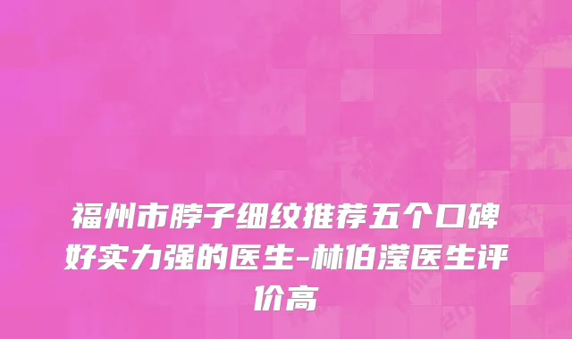 福州市脖子细纹推荐五个口碑好实力强的医生-林伯滢医生评价高