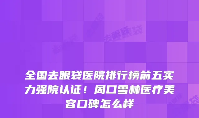 全国去眼袋医院排行榜前五实力强院认证！周口雪林医疗美容口碑怎么样