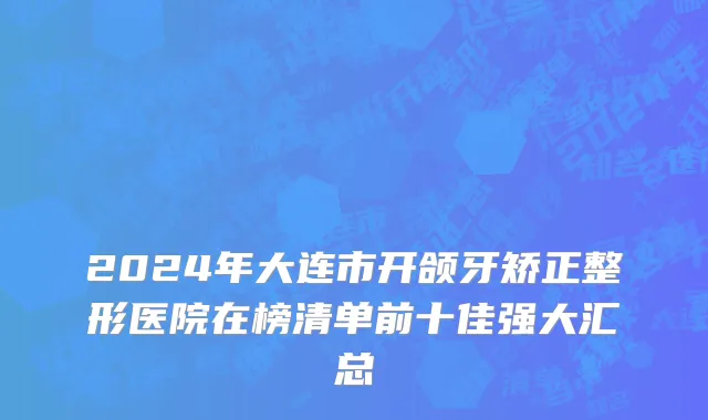 2024年大连市开颌牙矫正整形医院在榜清单前十佳强大汇总