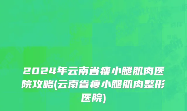 2024年云南省瘦小腿肌肉医院攻略(云南省瘦小腿肌肉整形医院)