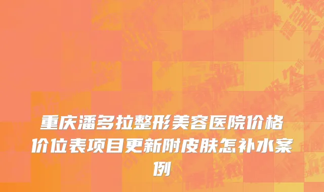 重庆潘多拉整形美容医院价格价位表项目更新附皮肤怎补水案例