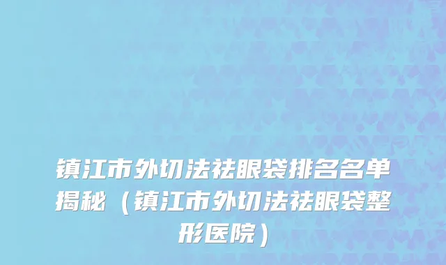 镇江市外切法祛眼袋排名名单揭秘（镇江市外切法祛眼袋整形医院）