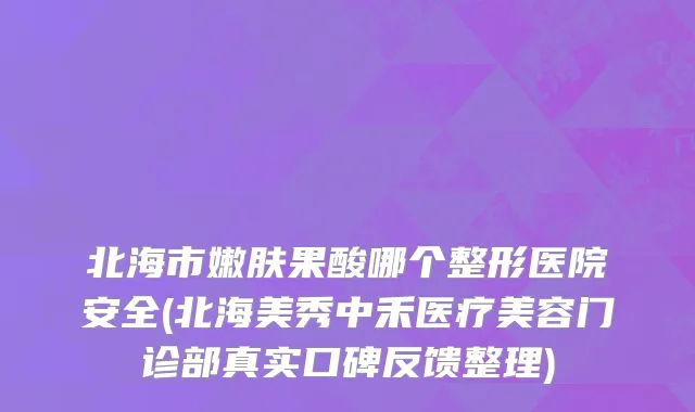 北海市嫩肤果酸哪个整形医院安全(北海美秀中禾医疗美容门诊部真实口碑反馈整理)