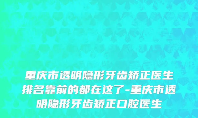 重庆市透明隐形牙齿矫正医生排名靠前的都在这了-重庆市透明隐形牙齿矫正口腔医生
