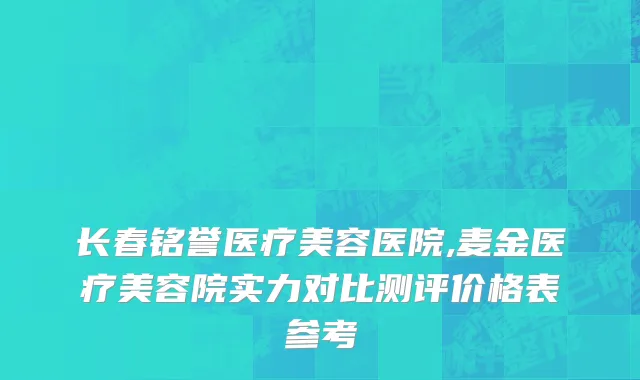 长春铭誉医疗美容医院,麦金医疗美容院实力对比测评价格表参考