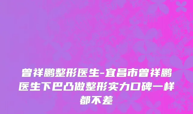 曾祥鹏整形医生-宜昌市曾祥鹏医生下巴凸做整形实力口碑一样都不差