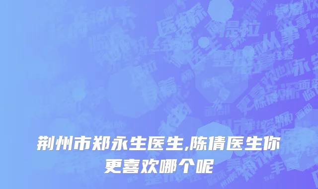 荆州市郑永生医生,陈倩医生你更喜欢哪个呢