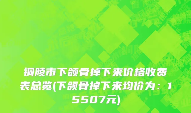 铜陵市下颌骨掉下来价格收费表总览(下颌骨掉下来均价为：15507元)