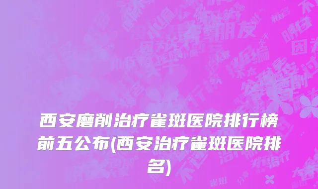 西安磨削治疗雀斑医院排行榜前五公布(西安治疗雀斑医院排名)
