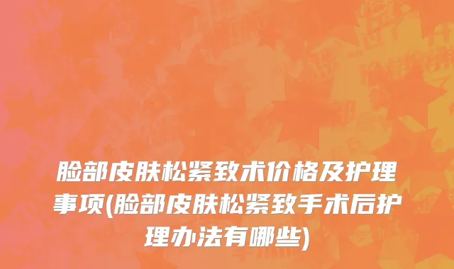 脸部皮肤松紧致术价格及护理事项(脸部皮肤松紧致手术后护理办法有哪些)