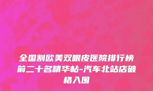 全国割欧美双眼皮医院排行榜前二十名精华帖-汽车北站店破格入围