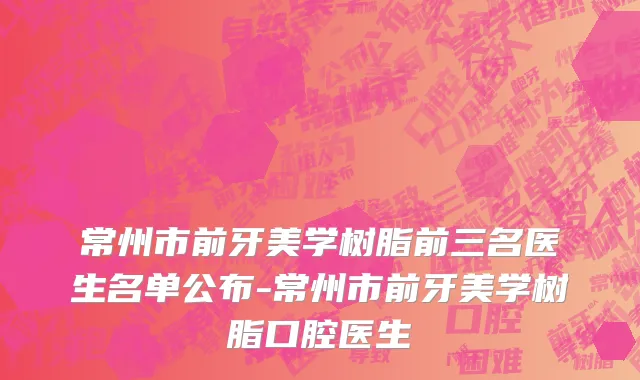 常州市前牙美学树脂前三名医生名单公布-常州市前牙美学树脂口腔医生