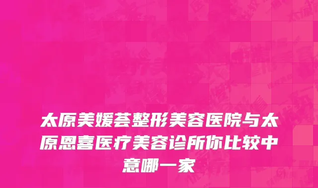 太原美媛荟整形美容医院与太原恩喜医疗美容诊所你比较中意哪一家
