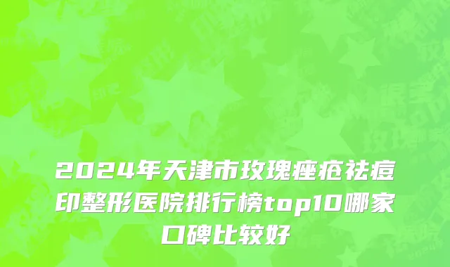 2024年天津市玫瑰痤疮祛痘印整形医院排行榜top10哪家口碑比较好
