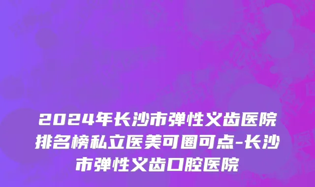2024年长沙市弹性义齿医院排名榜私立医美可圈可点-长沙市弹性义齿口腔医院