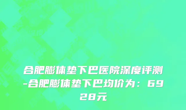 合肥膨体垫下巴医院深度评测-合肥膨体垫下巴均价为:6928元
