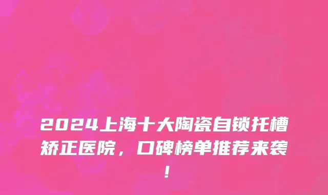 2024上海十大陶瓷自锁托槽矫正医院,口碑榜单推荐来袭!