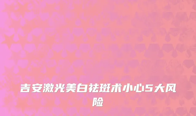 吉安激光美白祛斑术小心5大风险