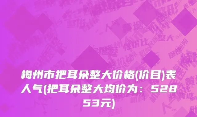 梅州市把耳朵整大价格(价目)表人气(把耳朵整大均价为：52853元)