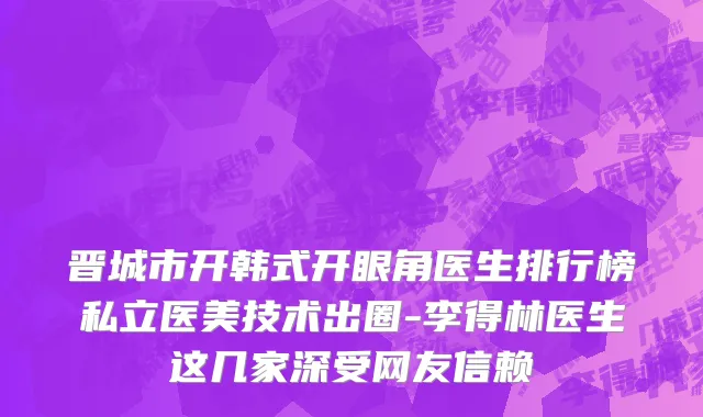 晋城市开韩式开眼角医生排行榜私立医美技术出圈-李得林医生这几家深受网友信赖