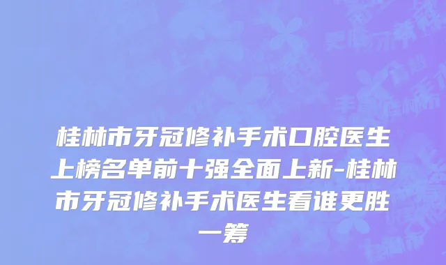 桂林市牙冠修补手术口腔医生上榜名单前十强全面上新-桂林市牙冠修补手术医生看谁更胜一筹