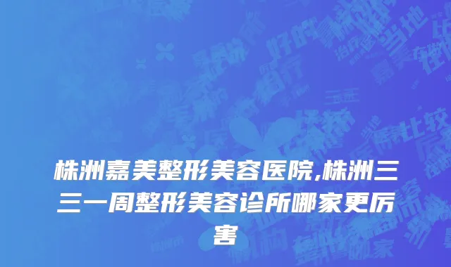 株洲嘉美整形美容医院,株洲三三一周整形美容诊所哪家更厉害