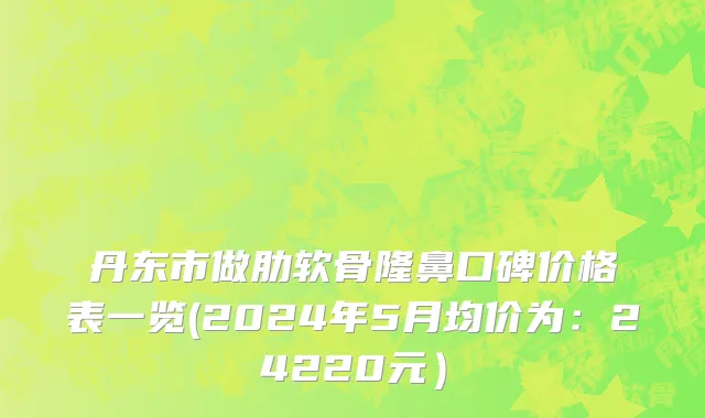 丹东市做肋软骨隆鼻口碑价格表一览(2024年5月均价为：24220元）