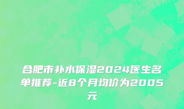 合肥市补水保湿2024医生名单推荐-近8个月均价为2005元