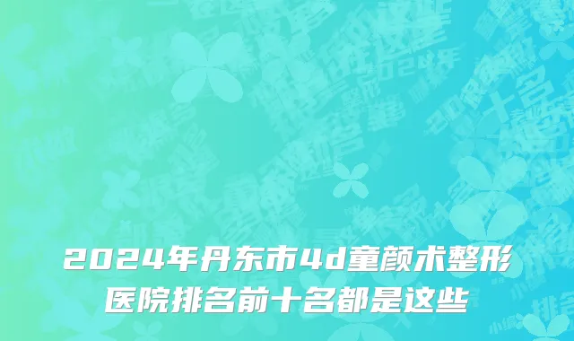 2024年丹东市4d童颜术整形医院排名前十名都是这些
