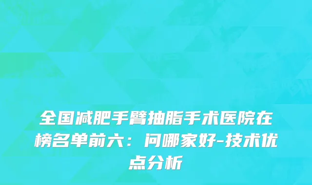 全国减肥手臂抽脂手术医院在榜名单前六：问哪家好-技术优点分析