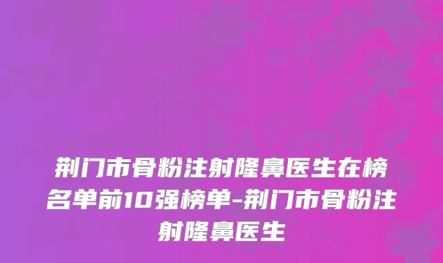 荆门市骨粉注射隆鼻医生在榜名单前10强榜单-荆门市骨粉注射隆鼻医生