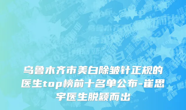 乌鲁木齐市美白除皱针正规的医生top榜前十名单公布-崔思宇医生脱颖而出