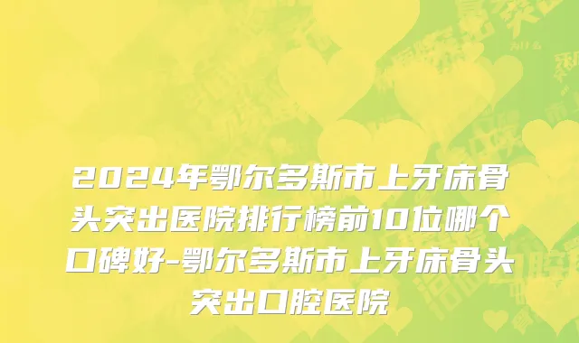 2024年鄂尔多斯市上牙床骨头突出医院排行榜前10位哪个口碑好-鄂尔多斯市上牙床骨头突出口腔医院