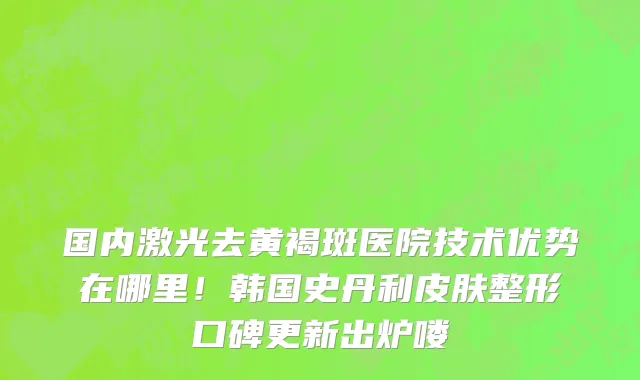 国内激光去黄褐斑医院技术优势在哪里！韩国史丹利皮肤整形口碑更新出炉喽