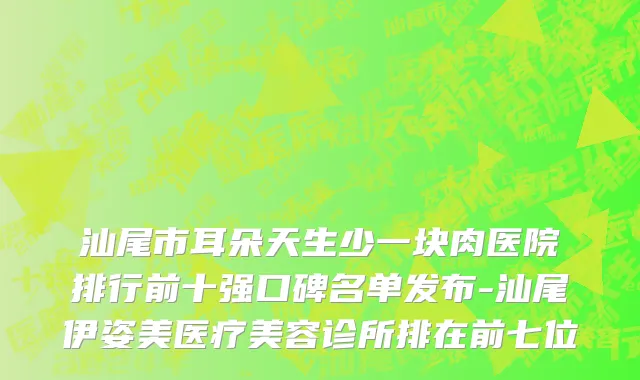 汕尾市耳朵天生少一块肉医院排行前十强口碑名单发布-汕尾伊姿美医疗美容诊所排在前七位