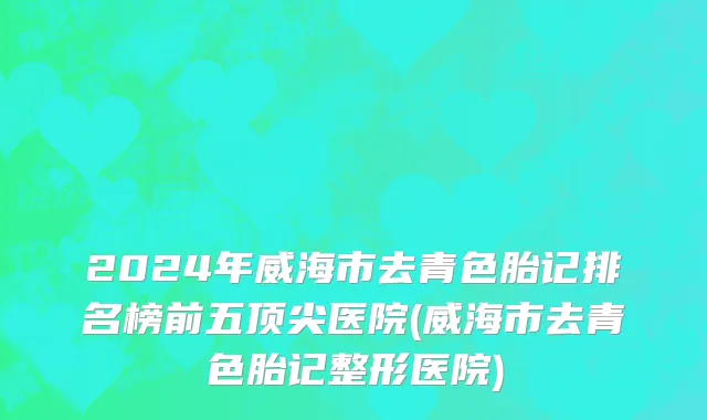 2024年威海市去青色胎记排名榜前五顶尖医院(威海市去青色胎记整形医院)