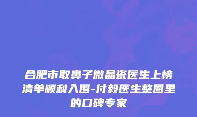 合肥市取鼻子微晶瓷医生上榜清单顺利入围-付毅医生整圈里的口碑专家