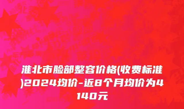淮北市脸部整容价格(收费标准)2024均价-近8个月均价为4140元