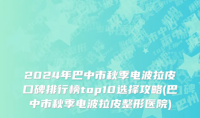 2024年巴中市秋季电波拉皮口碑排行榜top10选择攻略(巴中市秋季电波拉皮整形医院)