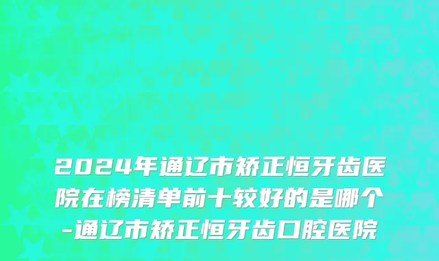 2024年通辽市矫正恒牙齿医院在榜清单前十较好的是哪个-通辽市矫正恒牙齿口腔医院