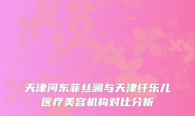 天津河东菲丝澜与天津纤乐儿医疗美容机构对比分析