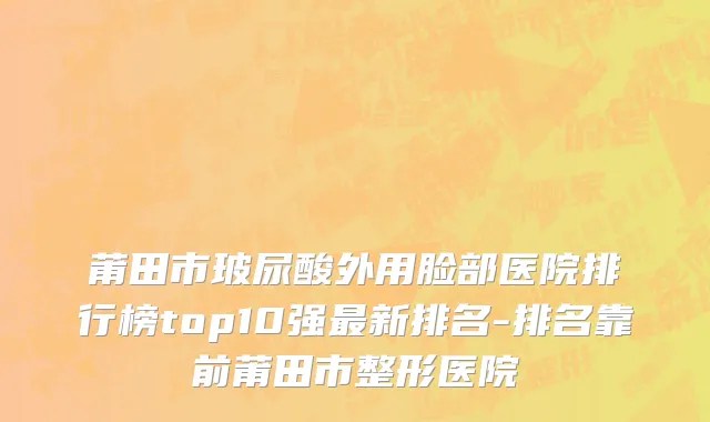 莆田市玻尿酸外用脸部医院排行榜top10强最新排名-排名靠前莆田市整形医院